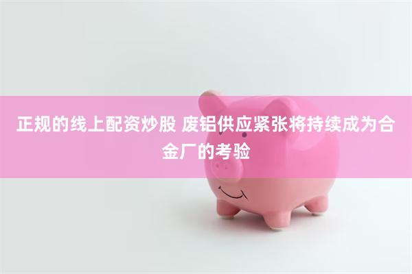 正规的线上配资炒股 废铝供应紧张将持续成为合金厂的考验