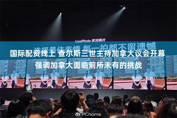 国际配资线上 查尔斯三世主持加拿大议会开幕 强调加拿大面临前所未有的挑战