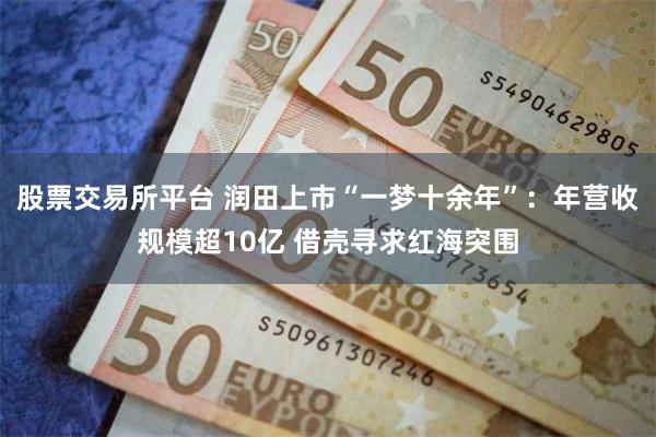 股票交易所平台 润田上市“一梦十余年”：年营收规模超10亿 借壳寻求红海突围