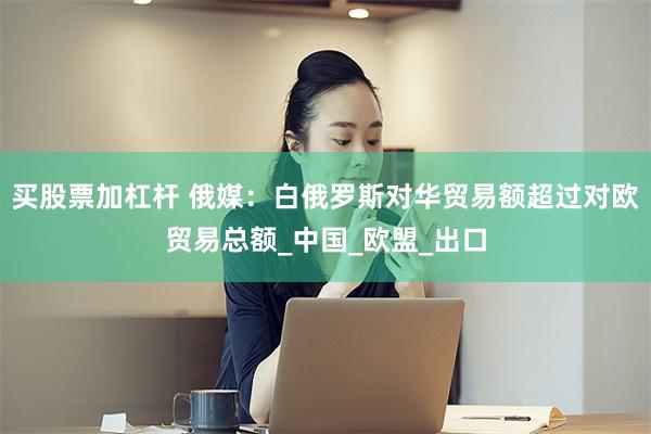 买股票加杠杆 俄媒：白俄罗斯对华贸易额超过对欧贸易总额_中国_欧盟_出口