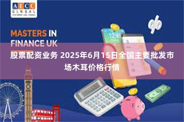 股票配资业务 2025年6月15日全国主要批发市场木耳价格行情