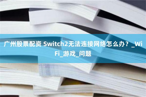 广州股票配资 Switch2无法连接网络怎么办？_WiFi_游戏_问题