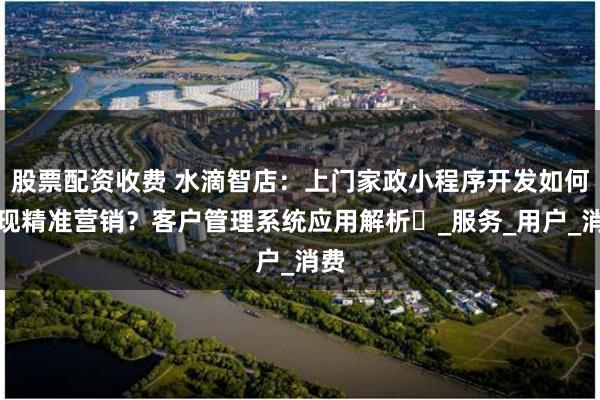 股票配资收费 水滴智店：上门家政小程序开发如何实现精准营销？客户管理系统应用解析​_服务_用户_消费