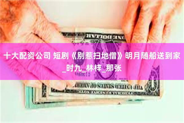 十大配资公司 短剧《别惹扫地僧》明月随船送到家_时九_林梓_那张