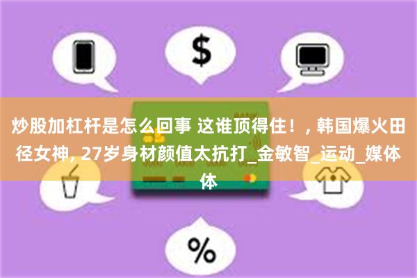 炒股加杠杆是怎么回事 这谁顶得住！, 韩国爆火田径女神, 27岁身材颜值太抗打_金敏智_运动_媒体
