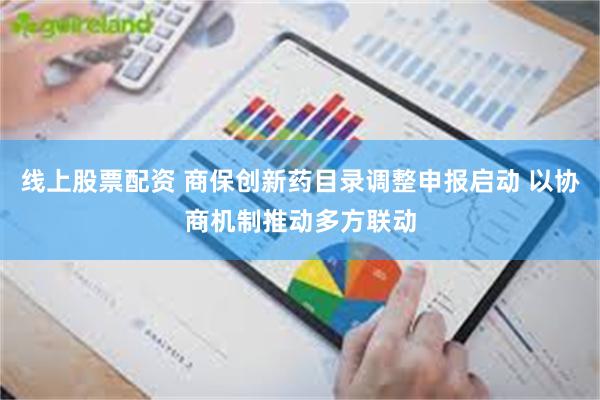 线上股票配资 商保创新药目录调整申报启动 以协商机制推动多方联动