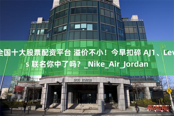 全国十大股票配资平台 溢价不小！今早扣碎 AJ1、Levis 联名你中了吗？_Nike_Air_Jordan