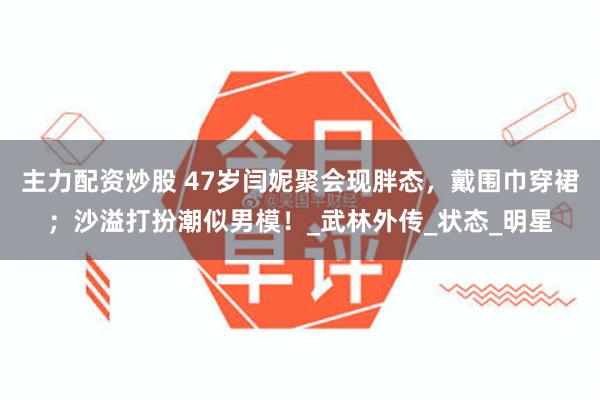 主力配资炒股 47岁闫妮聚会现胖态，戴围巾穿裙；沙溢打扮潮似男模！_武林外传_状态_明星