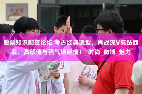 股票知识配资论坛 考古经典造型，肖战深V亮钻西装，高颜值与强气场碰撞！_时尚_微博_魅力