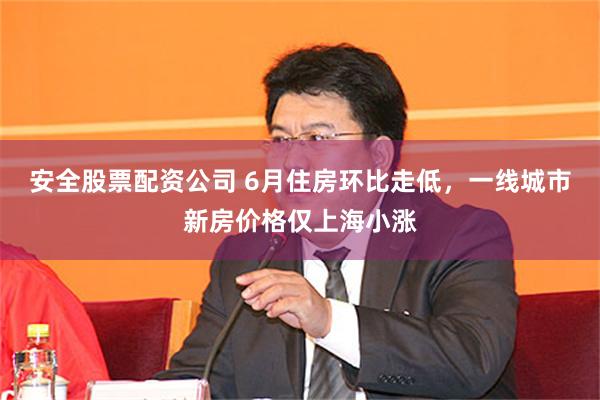 安全股票配资公司 6月住房环比走低，一线城市新房价格仅上海小涨