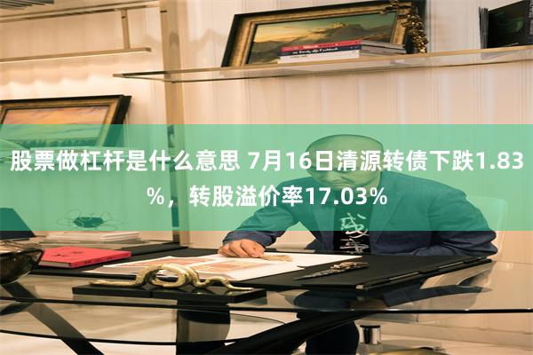 股票做杠杆是什么意思 7月16日清源转债下跌1.83%，转股溢价率17.03%