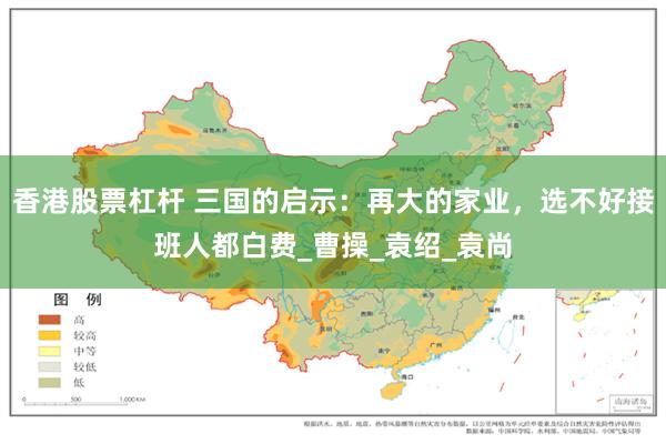 香港股票杠杆 三国的启示：再大的家业，选不好接班人都白费_曹操_袁绍_袁尚