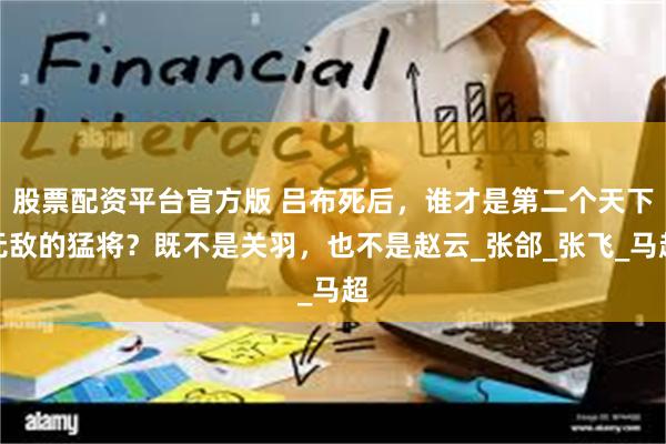 股票配资平台官方版 吕布死后，谁才是第二个天下无敌的猛将？既不是关羽，也不是赵云_张郃_张飞_马超
