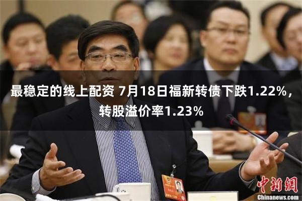 最稳定的线上配资 7月18日福新转债下跌1.22%，转股溢价率1.23%
