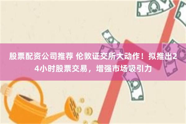 股票配资公司推荐 伦敦证交所大动作！拟推出24小时股票交易，增强市场吸引力