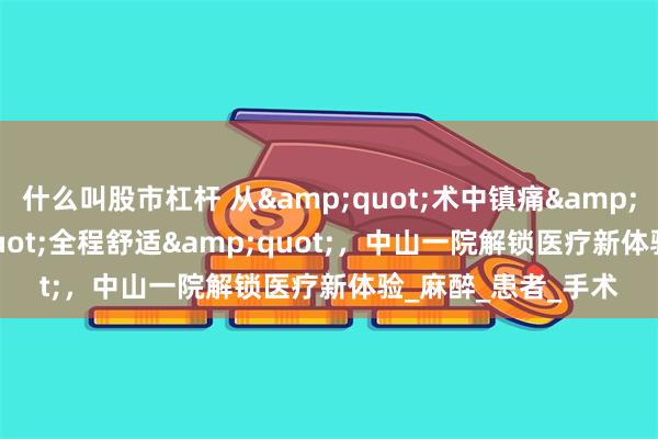 什么叫股市杠杆 从&quot;术中镇痛&quot;到&quot;全程舒适&quot;，中山一院解锁医疗新体验_麻醉_患者_手术