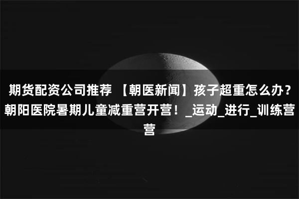 期货配资公司推荐 【朝医新闻】孩子超重怎么办？朝阳医院暑期儿童减重营开营！_运动_进行_训练营