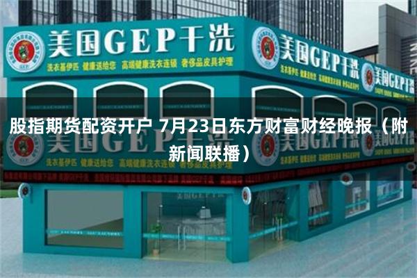 股指期货配资开户 7月23日东方财富财经晚报（附新闻联播）