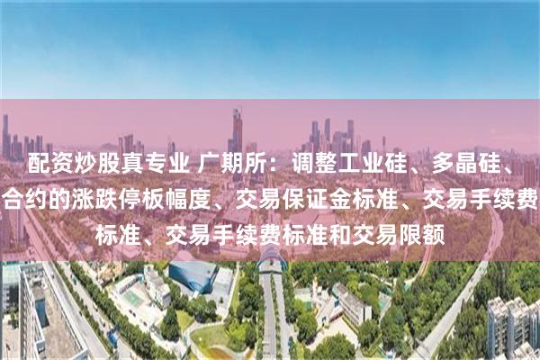 配资炒股真专业 广期所：调整工业硅、多晶硅、碳酸锂期货相关合约的涨跌停板幅度、交易保证金标准、交易手续费标准和交易限额