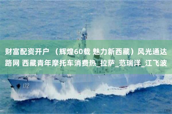 财富配资开户 （辉煌60载 魅力新西藏）风光通达路网 西藏青年摩托车消费热_拉萨_范瑞洋_江飞波