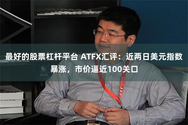 最好的股票杠杆平台 ATFX汇评：近两日美元指数暴涨，市价逼近100关口