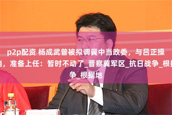 p2p配资 杨成武曾被拟调冀中当政委，与吕正操搭档，准备上任：暂时不动了_晋察冀军区_抗日战争_根据地