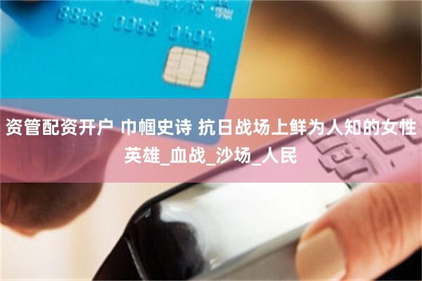 资管配资开户 巾帼史诗 抗日战场上鲜为人知的女性英雄_血战_沙场_人民