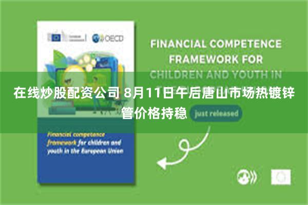 在线炒股配资公司 8月11日午后唐山市场热镀锌管价格持稳