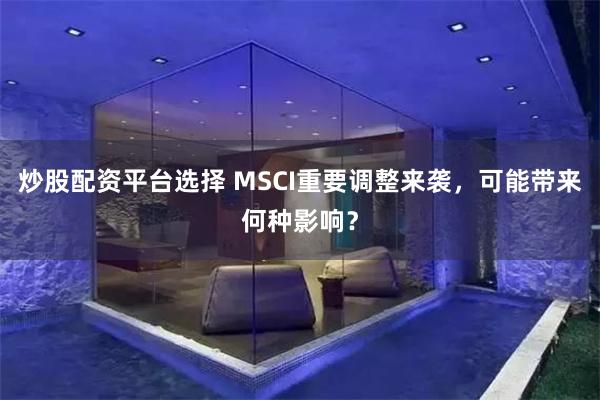 炒股配资平台选择 MSCI重要调整来袭，可能带来何种影响？