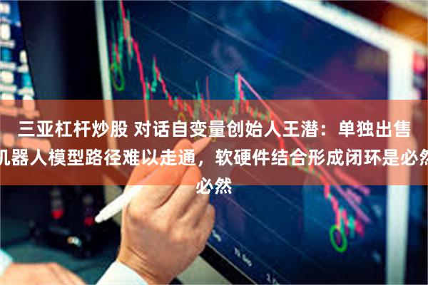 三亚杠杆炒股 对话自变量创始人王潜：单独出售机器人模型路径难以走通，软硬件结合形成闭环是必然