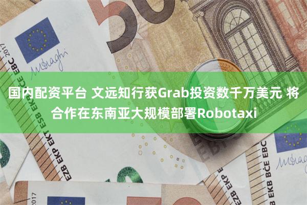 国内配资平台 文远知行获Grab投资数千万美元 将合作在东南亚大规模部署Robotaxi