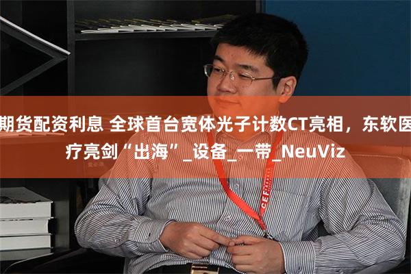 期货配资利息 全球首台宽体光子计数CT亮相，东软医疗亮剑“出海”_设备_一带_NeuViz