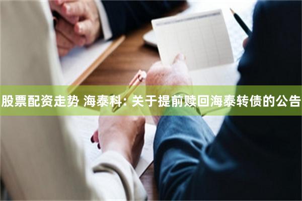 股票配资走势 海泰科: 关于提前赎回海泰转债的公告