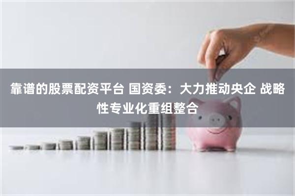 靠谱的股票配资平台 国资委：大力推动央企 战略性专业化重组整合