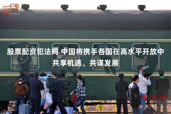 股票配资犯法吗 中国将携手各国在高水平开放中共享机遇、共谋发展