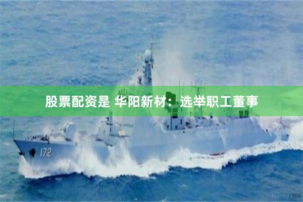 股票配资是 华阳新材：选举职工董事