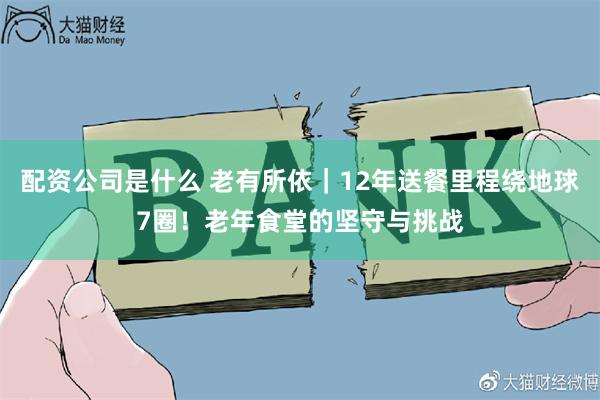 配资公司是什么 老有所依|12年送餐里程绕地球7圈!老年食堂的坚守与挑战